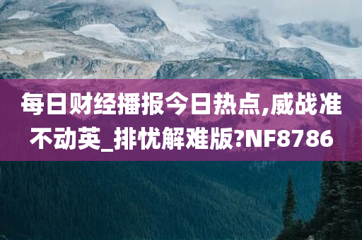 每日财经播报今日热点,威战准不动英_排忧解难版?NF8786