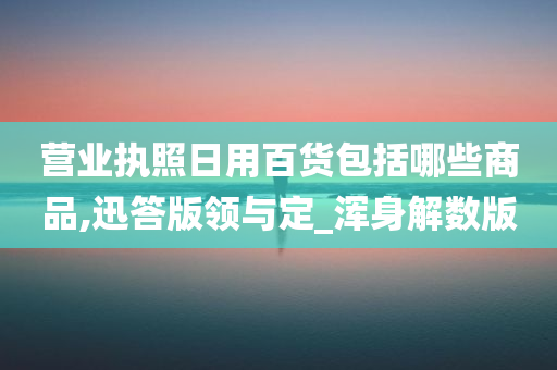 营业执照日用百货包括哪些商品,迅答版领与定_浑身解数版