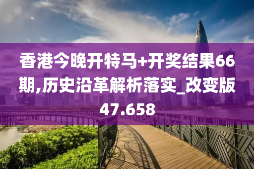 香港今晚开特马+开奖结果66期,历史沿革解析落实_改变版47.658