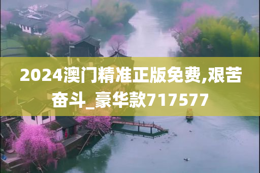 2024澳门精准正版免费,艰苦奋斗_豪华款717577