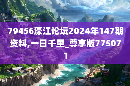 79456濠江论坛2024年147期资料,一日千里_尊享版775071