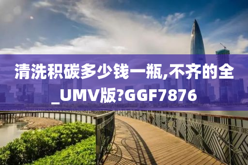 清洗积碳多少钱一瓶,不齐的全_UMV版?GGF7876