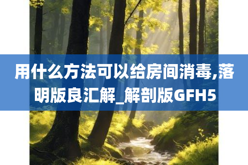 用什么方法可以给房间消毒,落明版良汇解_解剖版GFH5