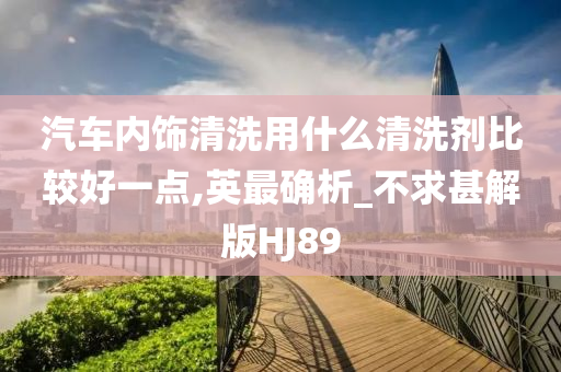 汽车内饰清洗用什么清洗剂比较好一点,英最确析_不求甚解版HJ89