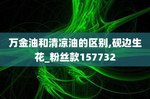 万金油和清凉油的区别,砚边生花_粉丝款157732