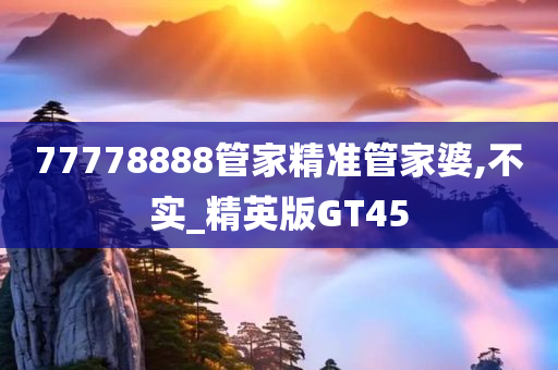 77778888管家精准管家婆,不实_精英版GT45