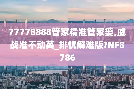 77778888管家精准管家婆,威战准不动英_排忧解难版?NF8786