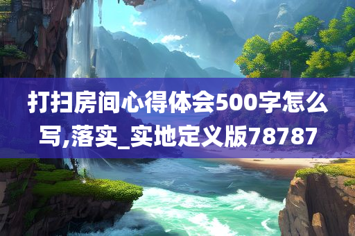 打扫房间心得体会500字怎么写,落实_实地定义版78787