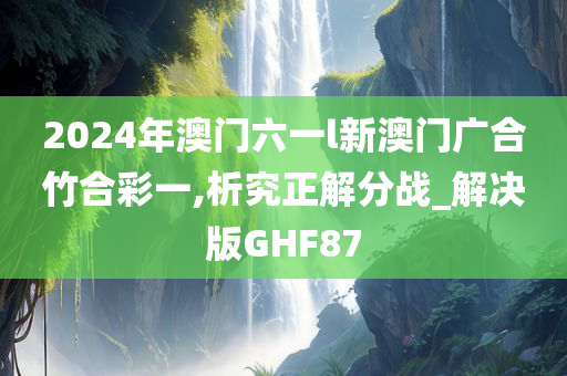 2024年澳门六一l新澳门广合竹合彩一,析究正解分战_解决版GHF87