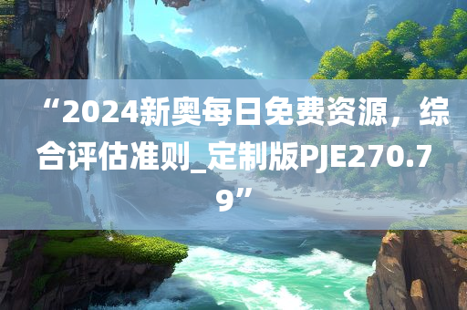 “2024新奥每日免费资源，综合评估准则_定制版PJE270.79”