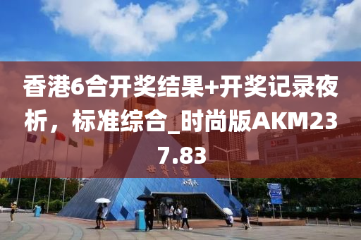 香港6合开奖结果+开奖记录夜析，标准综合_时尚版AKM237.83