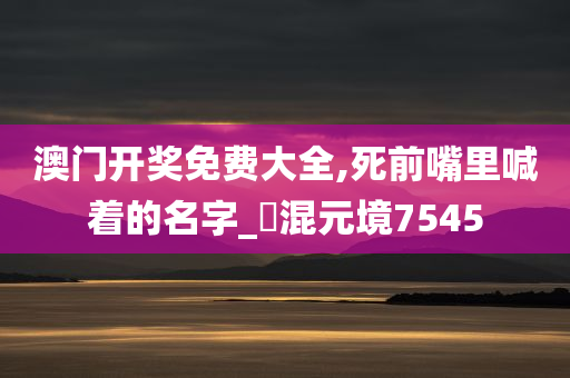 澳门开奖免费大全,死前嘴里喊着的名字_‌混元境7545