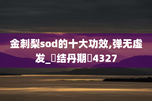 金刺梨sod的十大功效,弹无虚发_‌结丹期‌4327