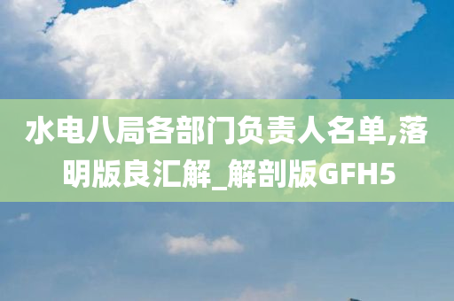 水电八局各部门负责人名单,落明版良汇解_解剖版GFH5