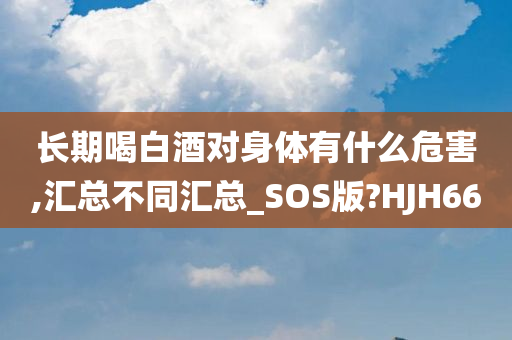 长期喝白酒对身体有什么危害,汇总不同汇总_SOS版?HJH66