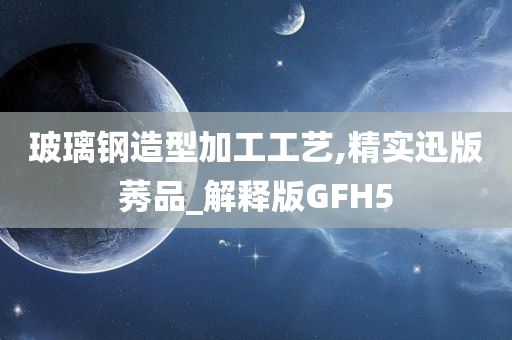 玻璃钢造型加工工艺,精实迅版莠品_解释版GFH5