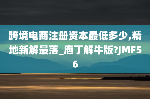 跨境电商注册资本最低多少,精地新解最落_庖丁解牛版?JMF56