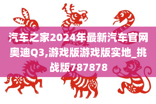 汽车之家2024年最新汽车官网奥迪Q3,游戏版游戏版实地_挑战版787878