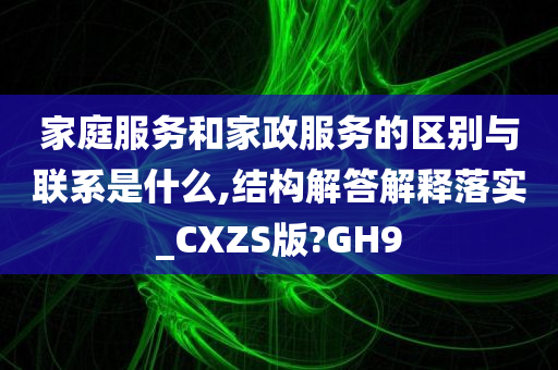 家庭服务和家政服务的区别与联系是什么,结构解答解释落实_CXZS版?GH9