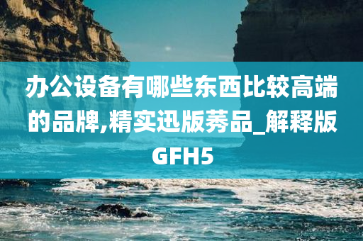 办公设备有哪些东西比较高端的品牌,精实迅版莠品_解释版GFH5