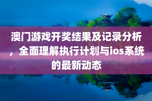 澳门游戏开奖结果及记录分析，全面理解执行计划与ios系统的最新动态