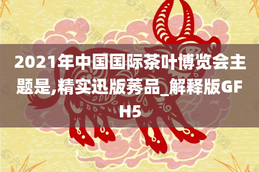 2021年中国国际茶叶博览会主题是,精实迅版莠品_解释版GFH5