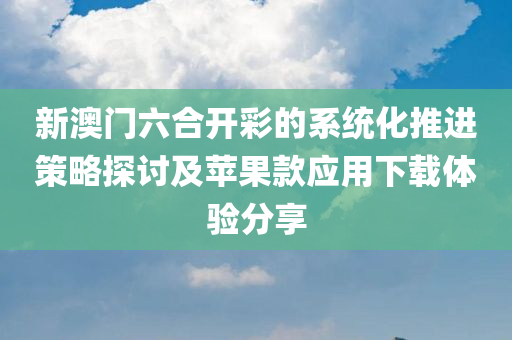 新澳门六合开彩的系统化推进策略探讨及苹果款应用下载体验分享