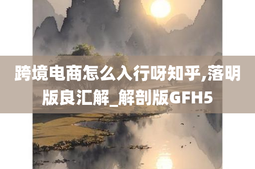 跨境电商怎么入行呀知乎,落明版良汇解_解剖版GFH5