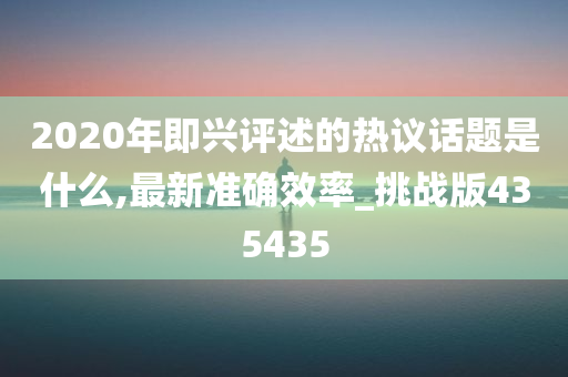 2020年即兴评述的热议话题是什么,最新准确效率_挑战版435435