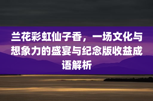 兰花彩虹仙子香，一场文化与想象力的盛宴与纪念版收益成语解析