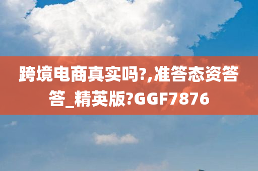 跨境电商真实吗?,准答态资答答_精英版?GGF7876