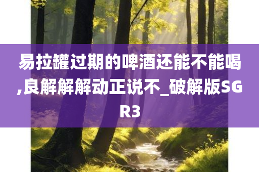 易拉罐过期的啤酒还能不能喝,良解解解动正说不_破解版SGR3