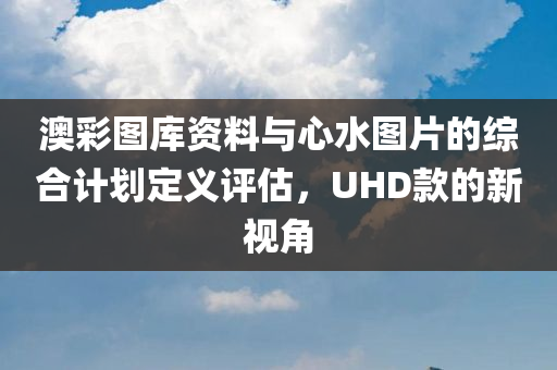 澳彩图库资料与心水图片的综合计划定义评估，UHD款的新视角