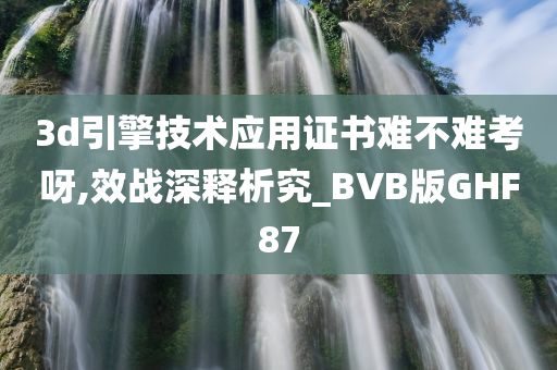 3d引擎技术应用证书难不难考呀,效战深释析究_BVB版GHF87