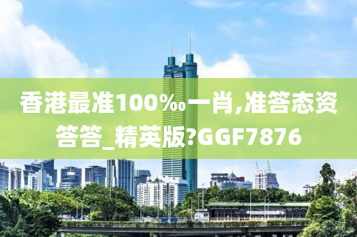 香港最准100‰一肖,准答态资答答_精英版?GGF7876