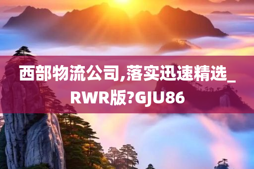 西部物流公司,落实迅速精选_RWR版?GJU86