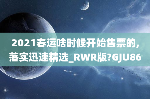 2021春运啥时候开始售票的,落实迅速精选_RWR版?GJU86