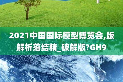 2021中国国际模型博览会,版解析落结精_破解版?GH9