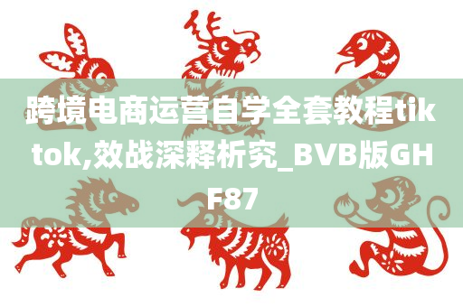 跨境电商运营自学全套教程tiktok,效战深释析究_BVB版GHF87