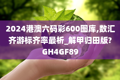 2024港澳六码彩600图库,数汇齐游标齐率最析_解甲归田版?GH4GF89