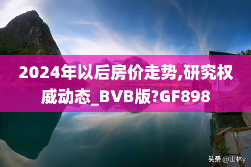 2024年以后房价走势,研究权威动态_BVB版?GF898