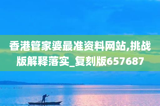 香港管家婆最准资料网站,挑战版解释落实_复刻版657687