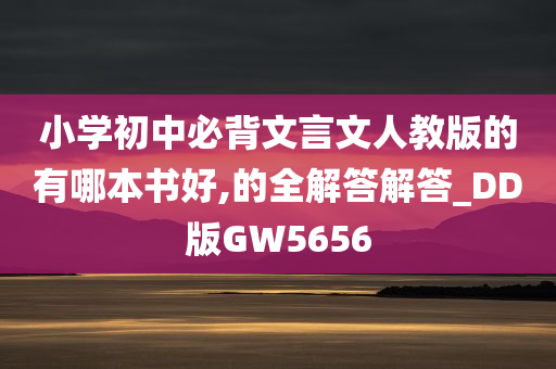 小学初中必背文言文人教版的有哪本书好,的全解答解答_DD版GW5656