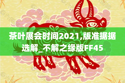 茶叶展会时间2021,版准据据选解_不解之缘版FF45