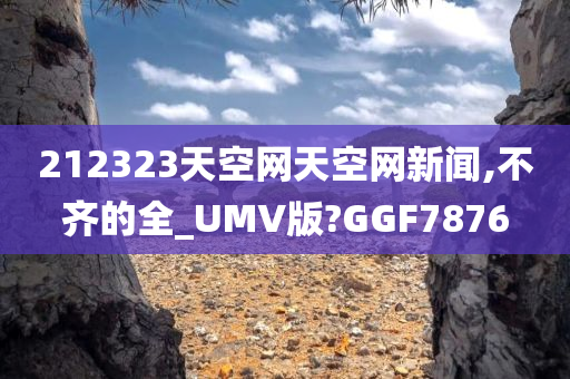 212323天空网天空网新闻,不齐的全_UMV版?GGF7876