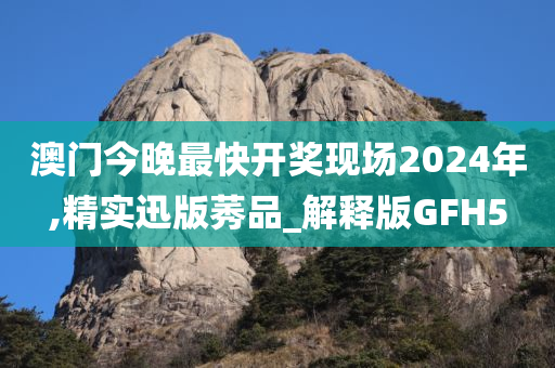 澳门今晚最快开奖现场2024年,精实迅版莠品_解释版GFH5