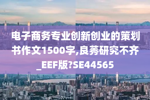 电子商务专业创新创业的策划书作文1500字,良莠研究不齐_EEF版?SE44565