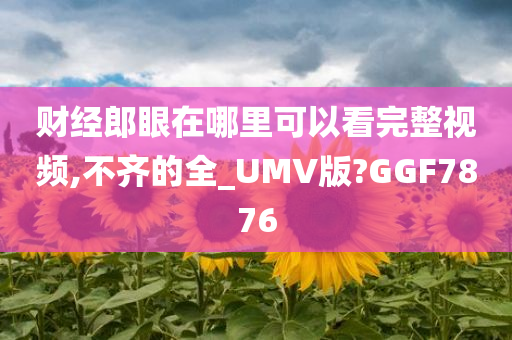 财经郎眼在哪里可以看完整视频,不齐的全_UMV版?GGF7876