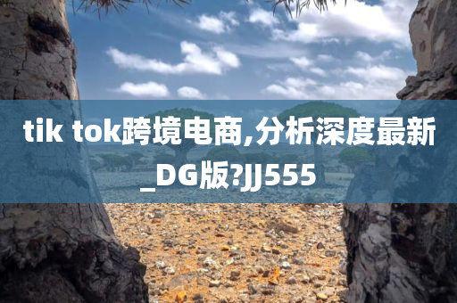 tik tok跨境电商,分析深度最新_DG版?JJ555