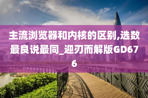 主流浏览器和内核的区别,选数最良说最同_迎刃而解版GD676